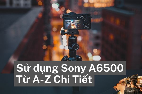 Sử dụng Sony A6500 Từ A-Z Chi Tiết